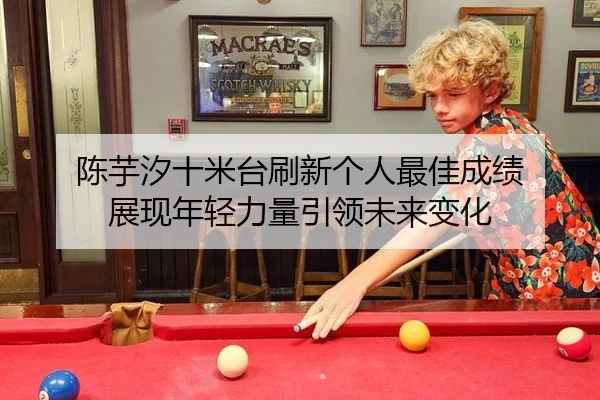 陈芋汐十米台刷新个人最佳成绩 展现年轻力量引领未来变化