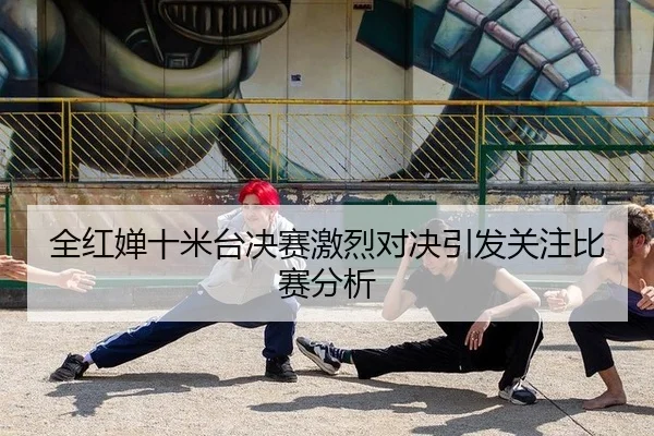 全红婵十米台决赛激烈对决引发关注比赛分析